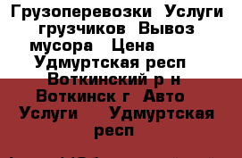 Грузоперевозки. Услуги грузчиков. Вывоз мусора › Цена ­ 300 - Удмуртская респ., Воткинский р-н, Воткинск г. Авто » Услуги   . Удмуртская респ.